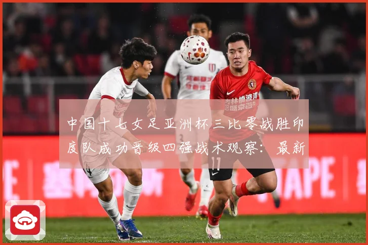 中国十七女足亚洲杯三比零战胜印度队成功晋级四强战术观察：最新赛事动态与深度分析