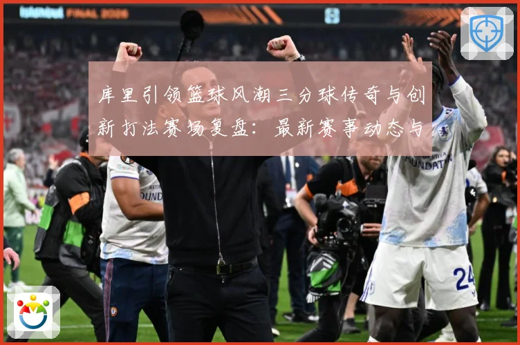 库里引领篮球风潮三分球传奇与创新打法赛场复盘：最新赛事动态与深度分析