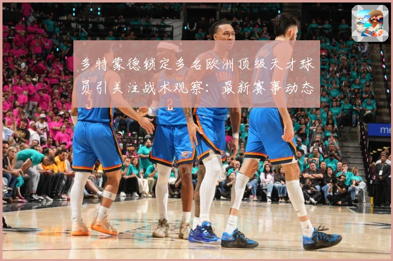 多特蒙德锁定多名欧洲顶级天才球员引关注战术观察：最新赛事动态与深度分析