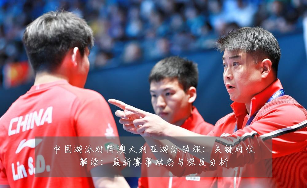 中国游泳对阵澳大利亚游泳劲旅:关键对位解读:最新赛事动态与深度分析